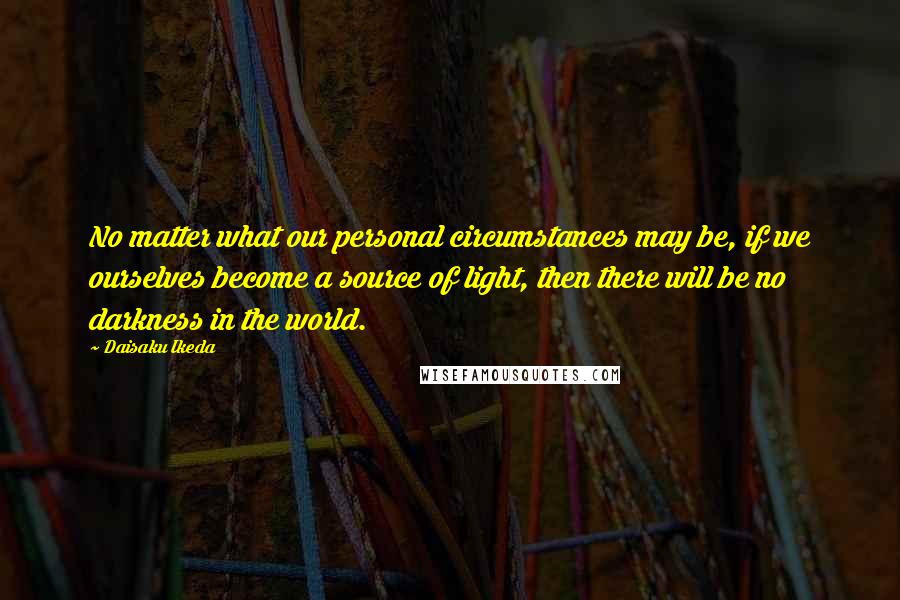 Daisaku Ikeda Quotes: No matter what our personal circumstances may be, if we ourselves become a source of light, then there will be no darkness in the world.