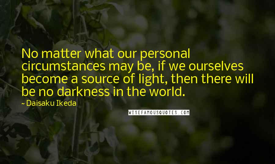 Daisaku Ikeda Quotes: No matter what our personal circumstances may be, if we ourselves become a source of light, then there will be no darkness in the world.