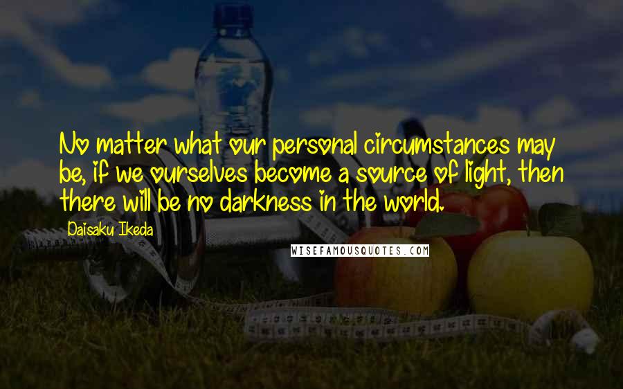 Daisaku Ikeda Quotes: No matter what our personal circumstances may be, if we ourselves become a source of light, then there will be no darkness in the world.