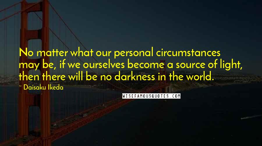 Daisaku Ikeda Quotes: No matter what our personal circumstances may be, if we ourselves become a source of light, then there will be no darkness in the world.