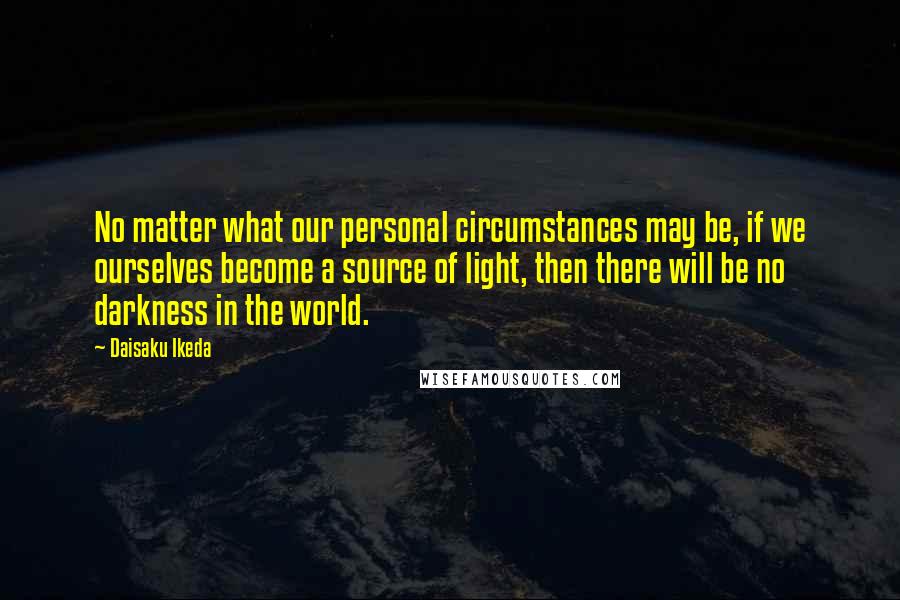 Daisaku Ikeda Quotes: No matter what our personal circumstances may be, if we ourselves become a source of light, then there will be no darkness in the world.