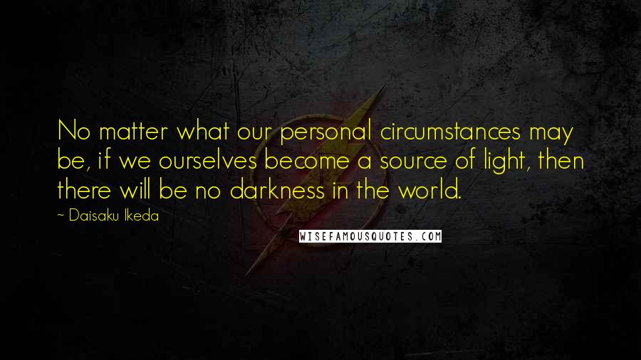 Daisaku Ikeda Quotes: No matter what our personal circumstances may be, if we ourselves become a source of light, then there will be no darkness in the world.