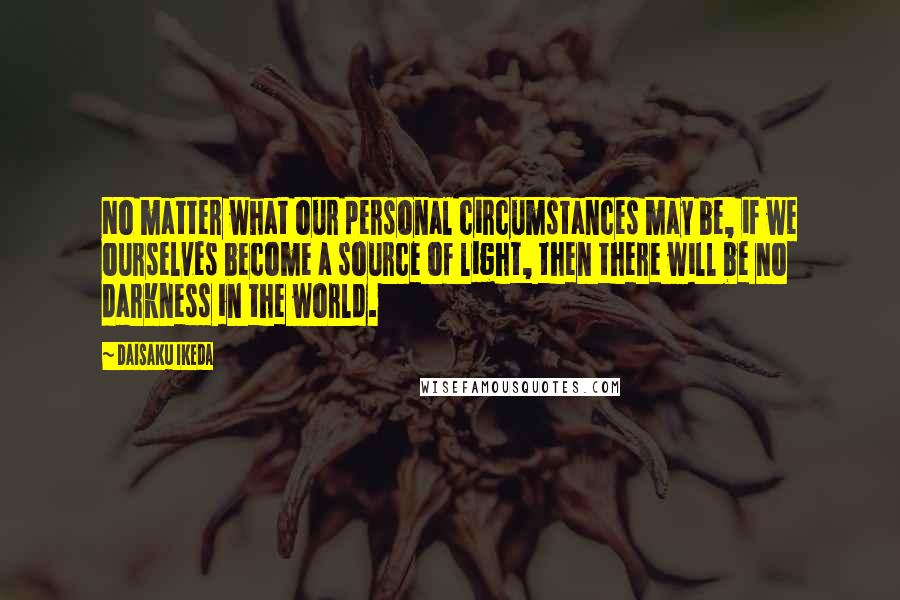 Daisaku Ikeda Quotes: No matter what our personal circumstances may be, if we ourselves become a source of light, then there will be no darkness in the world.