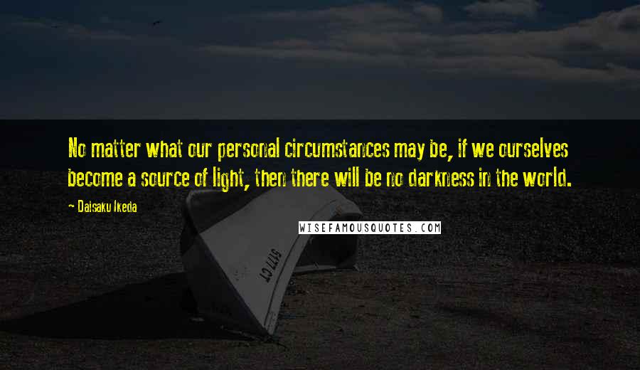 Daisaku Ikeda Quotes: No matter what our personal circumstances may be, if we ourselves become a source of light, then there will be no darkness in the world.