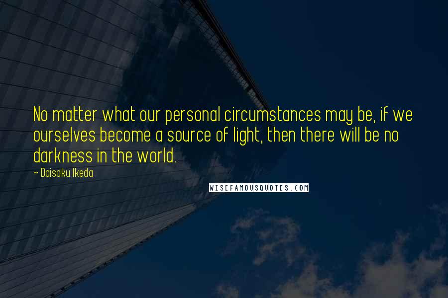 Daisaku Ikeda Quotes: No matter what our personal circumstances may be, if we ourselves become a source of light, then there will be no darkness in the world.