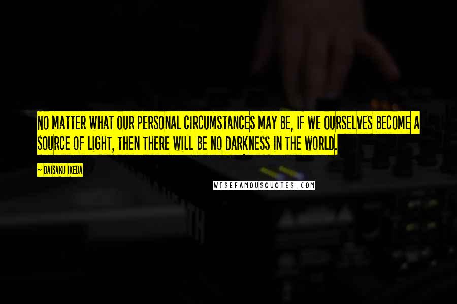 Daisaku Ikeda Quotes: No matter what our personal circumstances may be, if we ourselves become a source of light, then there will be no darkness in the world.