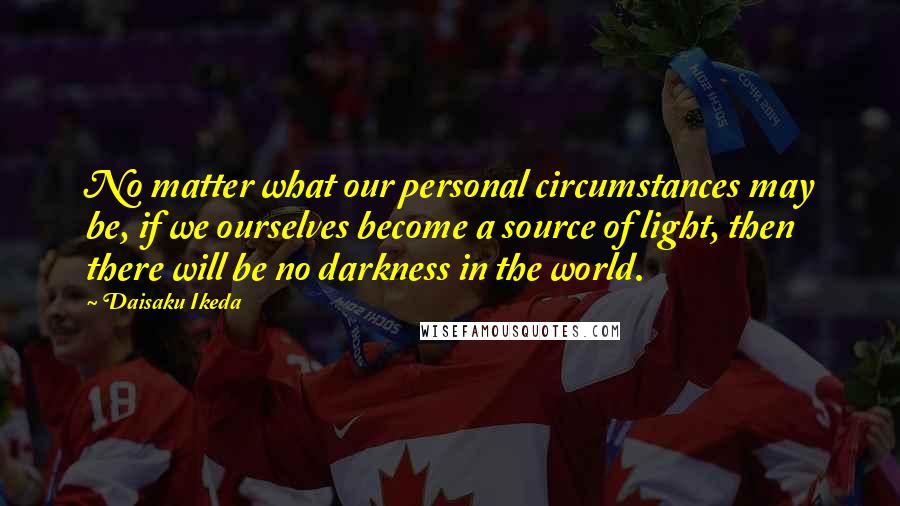 Daisaku Ikeda Quotes: No matter what our personal circumstances may be, if we ourselves become a source of light, then there will be no darkness in the world.