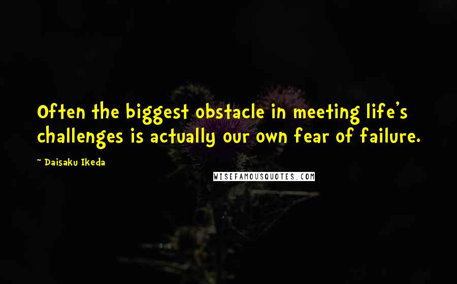 Daisaku Ikeda Quotes: Often the biggest obstacle in meeting life's challenges is actually our own fear of failure.