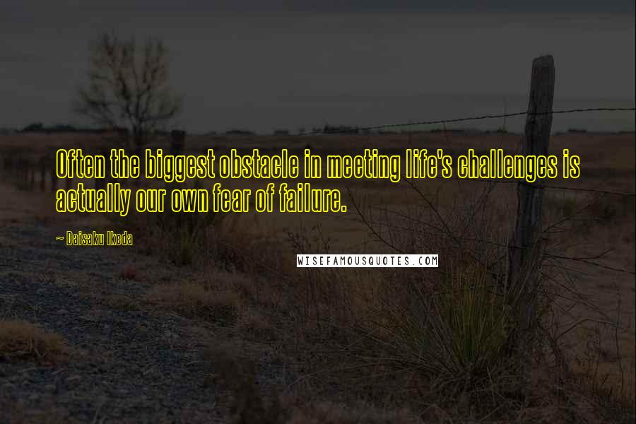 Daisaku Ikeda Quotes: Often the biggest obstacle in meeting life's challenges is actually our own fear of failure.