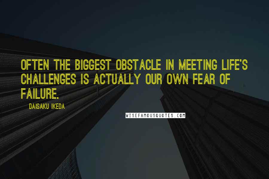 Daisaku Ikeda Quotes: Often the biggest obstacle in meeting life's challenges is actually our own fear of failure.