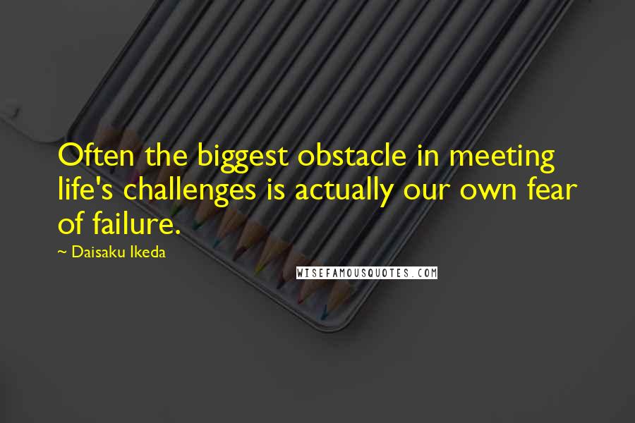 Daisaku Ikeda Quotes: Often the biggest obstacle in meeting life's challenges is actually our own fear of failure.