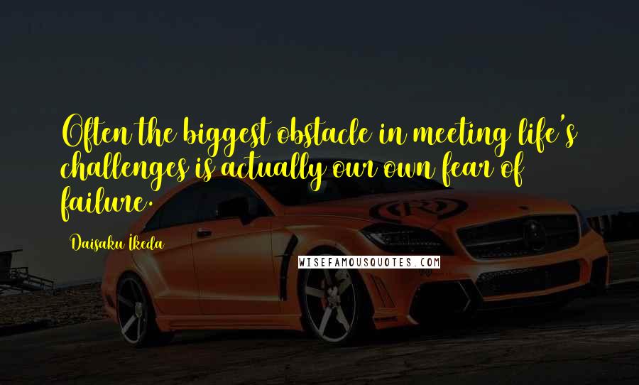 Daisaku Ikeda Quotes: Often the biggest obstacle in meeting life's challenges is actually our own fear of failure.