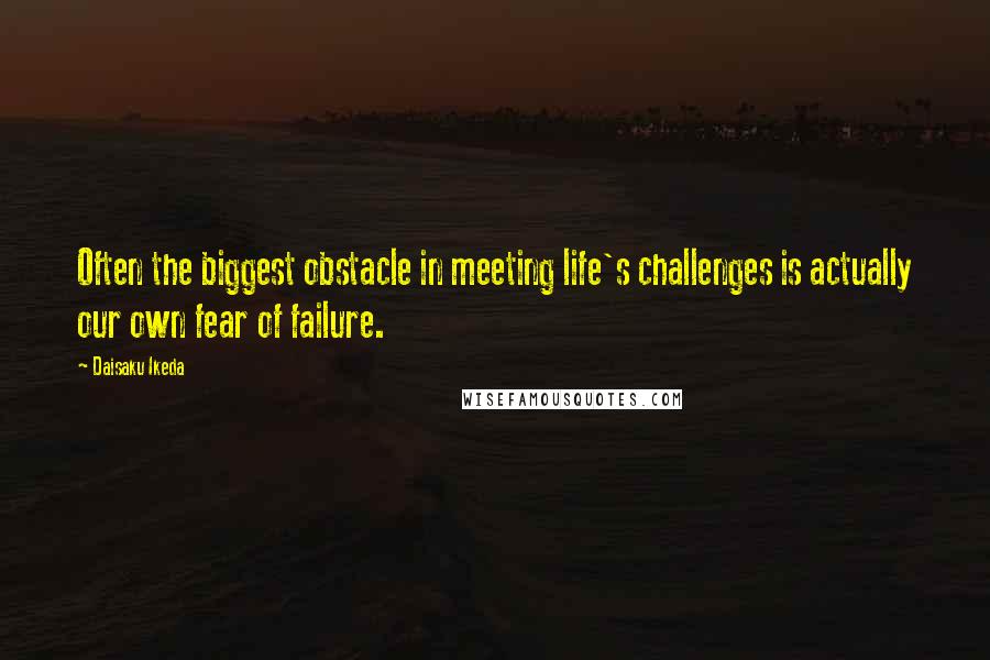 Daisaku Ikeda Quotes: Often the biggest obstacle in meeting life's challenges is actually our own fear of failure.