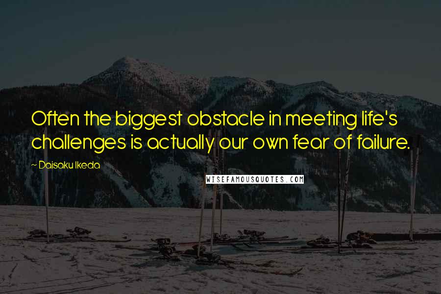 Daisaku Ikeda Quotes: Often the biggest obstacle in meeting life's challenges is actually our own fear of failure.