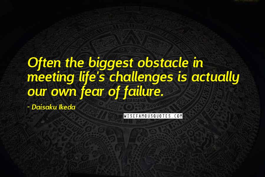Daisaku Ikeda Quotes: Often the biggest obstacle in meeting life's challenges is actually our own fear of failure.
