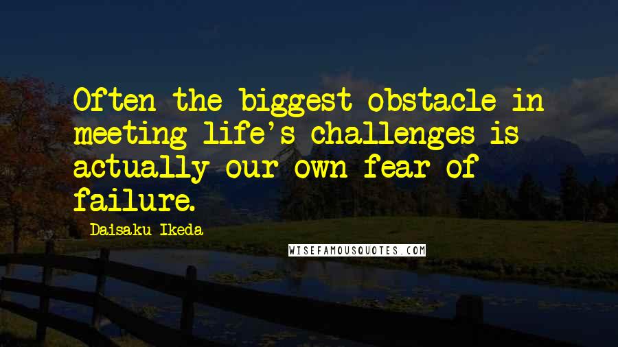 Daisaku Ikeda Quotes: Often the biggest obstacle in meeting life's challenges is actually our own fear of failure.