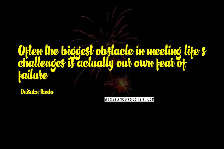 Daisaku Ikeda Quotes: Often the biggest obstacle in meeting life's challenges is actually our own fear of failure.