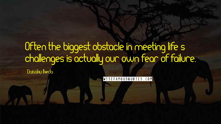 Daisaku Ikeda Quotes: Often the biggest obstacle in meeting life's challenges is actually our own fear of failure.