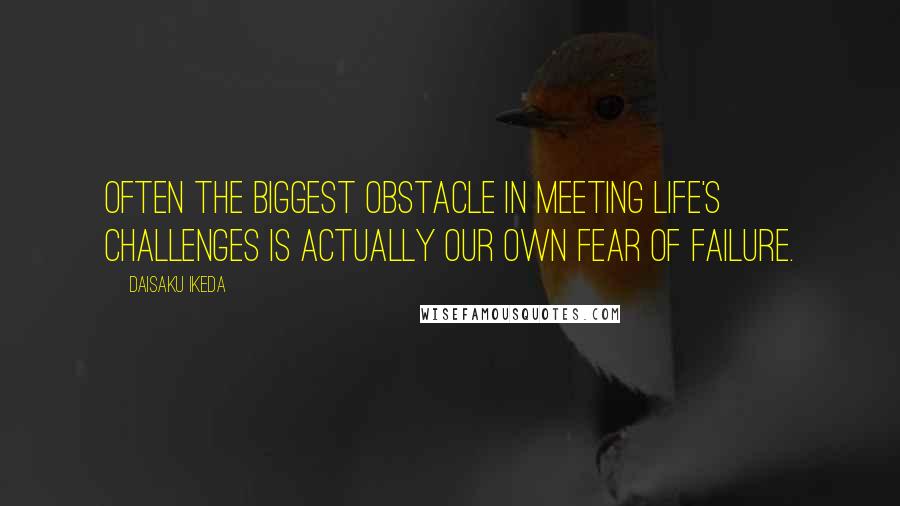 Daisaku Ikeda Quotes: Often the biggest obstacle in meeting life's challenges is actually our own fear of failure.