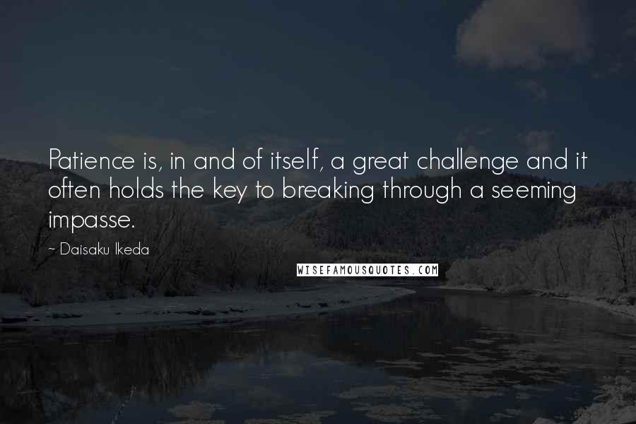 Daisaku Ikeda Quotes: Patience is, in and of itself, a great challenge and it often holds the key to breaking through a seeming impasse.