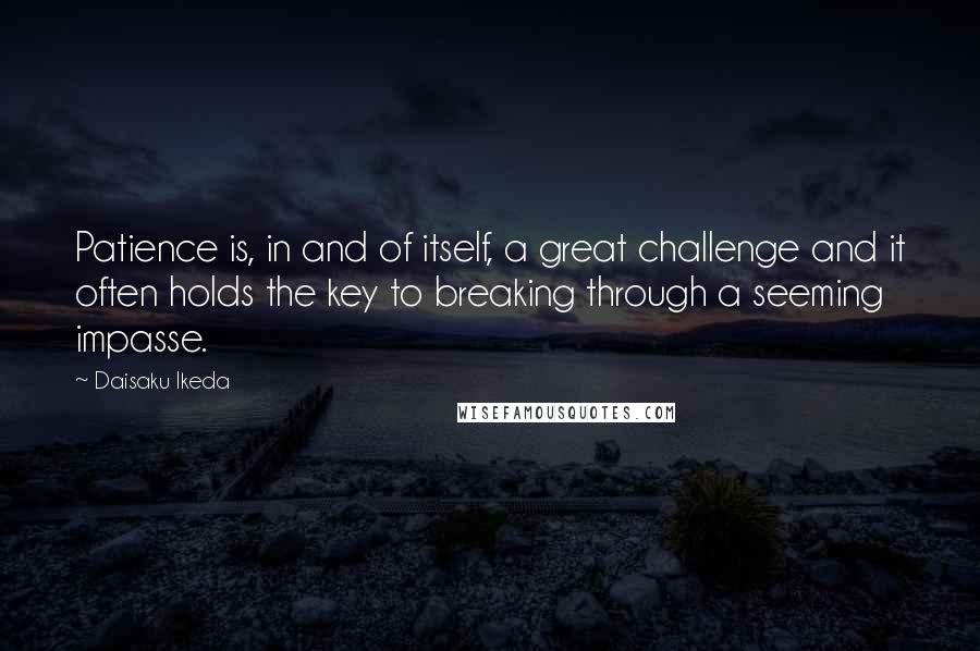 Daisaku Ikeda Quotes: Patience is, in and of itself, a great challenge and it often holds the key to breaking through a seeming impasse.