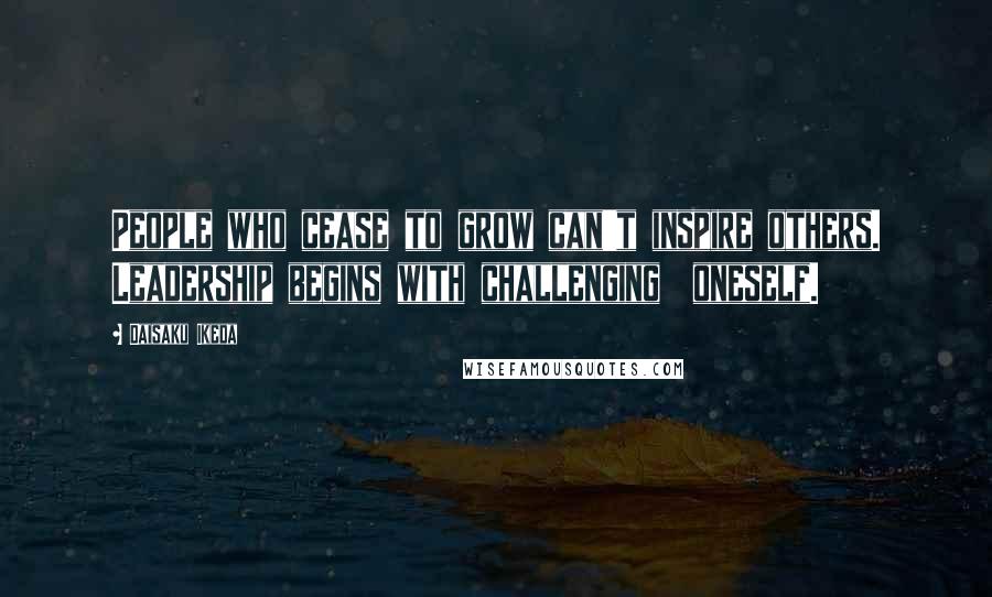 Daisaku Ikeda Quotes: People who cease to grow can't inspire others. Leadership begins with challenging  oneself.