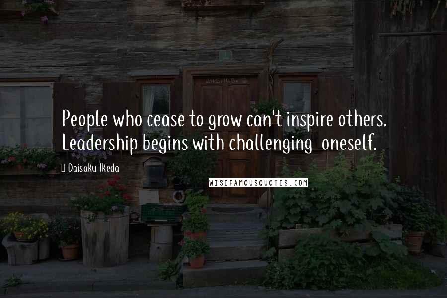 Daisaku Ikeda Quotes: People who cease to grow can't inspire others. Leadership begins with challenging  oneself.