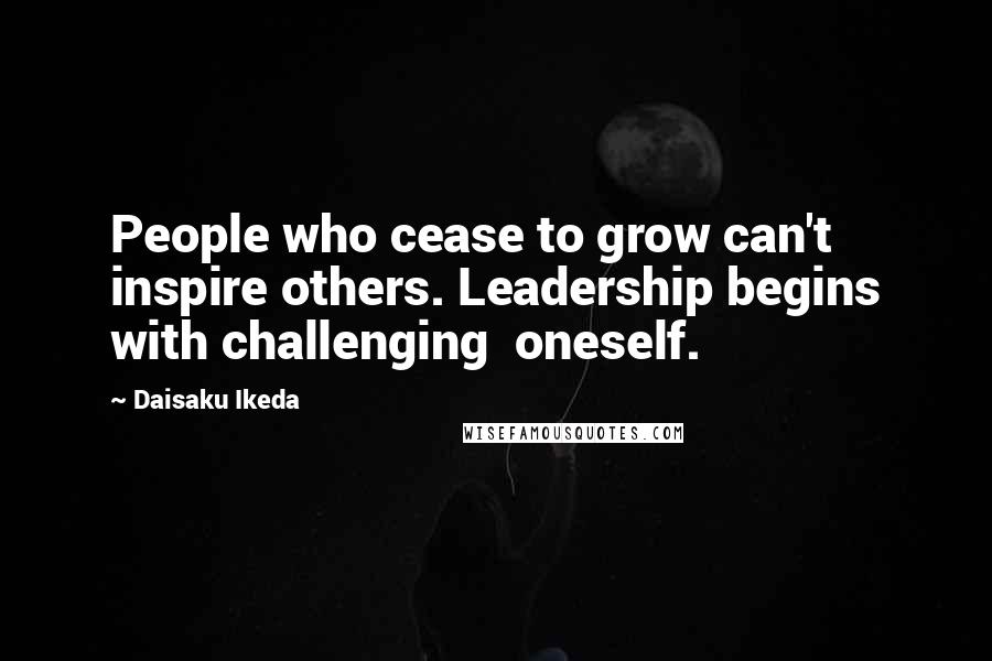 Daisaku Ikeda Quotes: People who cease to grow can't inspire others. Leadership begins with challenging  oneself.