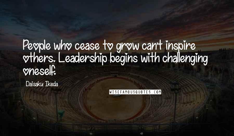 Daisaku Ikeda Quotes: People who cease to grow can't inspire others. Leadership begins with challenging  oneself.