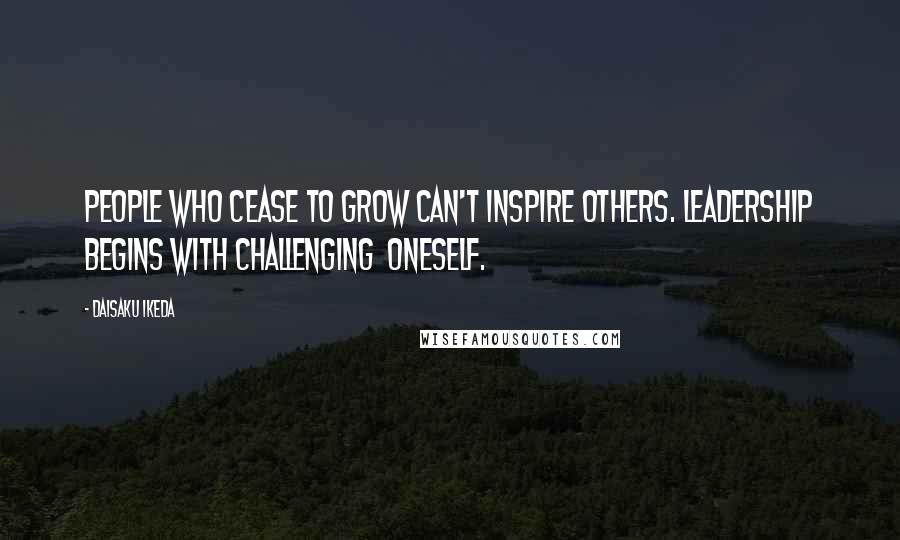 Daisaku Ikeda Quotes: People who cease to grow can't inspire others. Leadership begins with challenging  oneself.