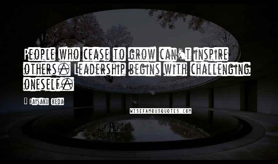 Daisaku Ikeda Quotes: People who cease to grow can't inspire others. Leadership begins with challenging  oneself.