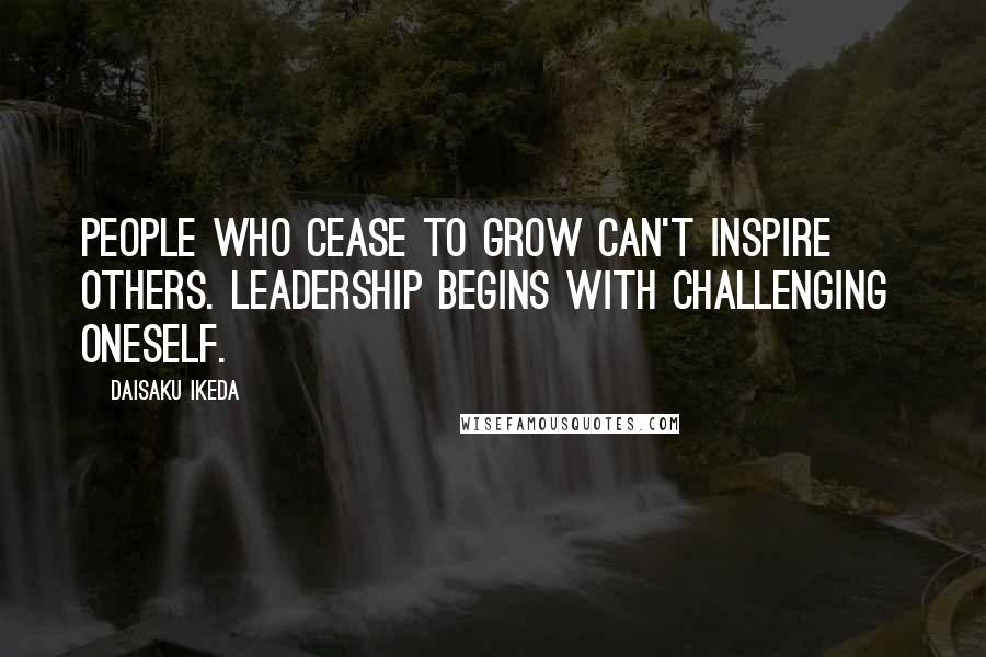 Daisaku Ikeda Quotes: People who cease to grow can't inspire others. Leadership begins with challenging  oneself.