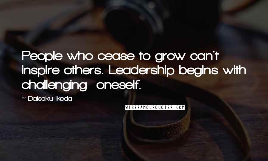 Daisaku Ikeda Quotes: People who cease to grow can't inspire others. Leadership begins with challenging  oneself.