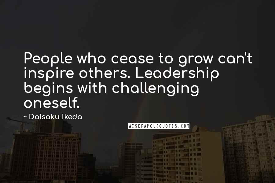 Daisaku Ikeda Quotes: People who cease to grow can't inspire others. Leadership begins with challenging  oneself.