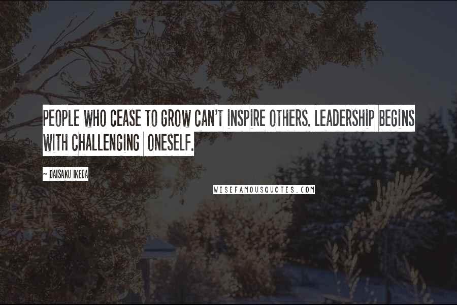 Daisaku Ikeda Quotes: People who cease to grow can't inspire others. Leadership begins with challenging  oneself.