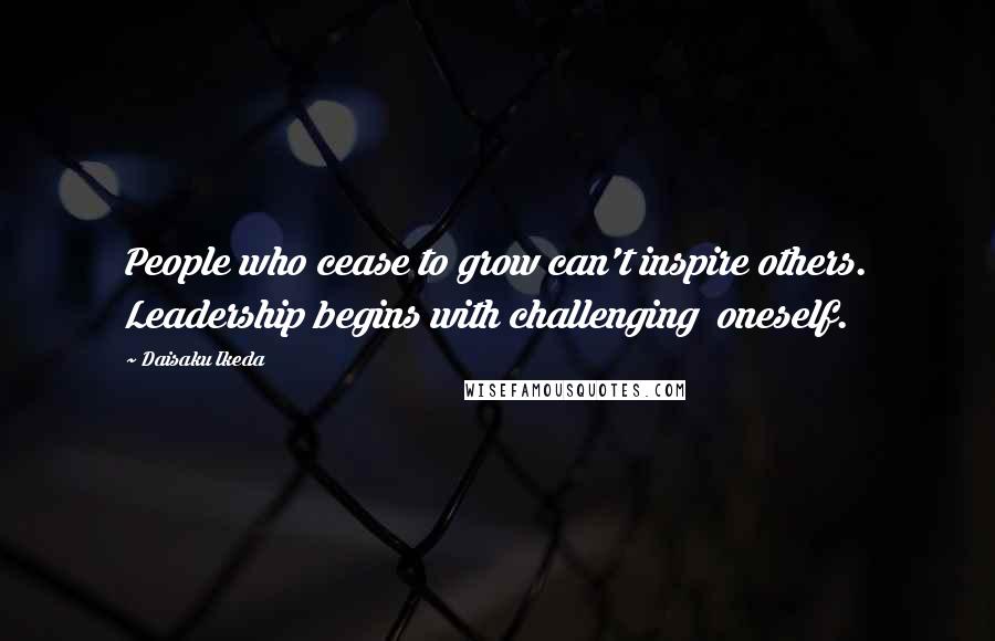 Daisaku Ikeda Quotes: People who cease to grow can't inspire others. Leadership begins with challenging  oneself.