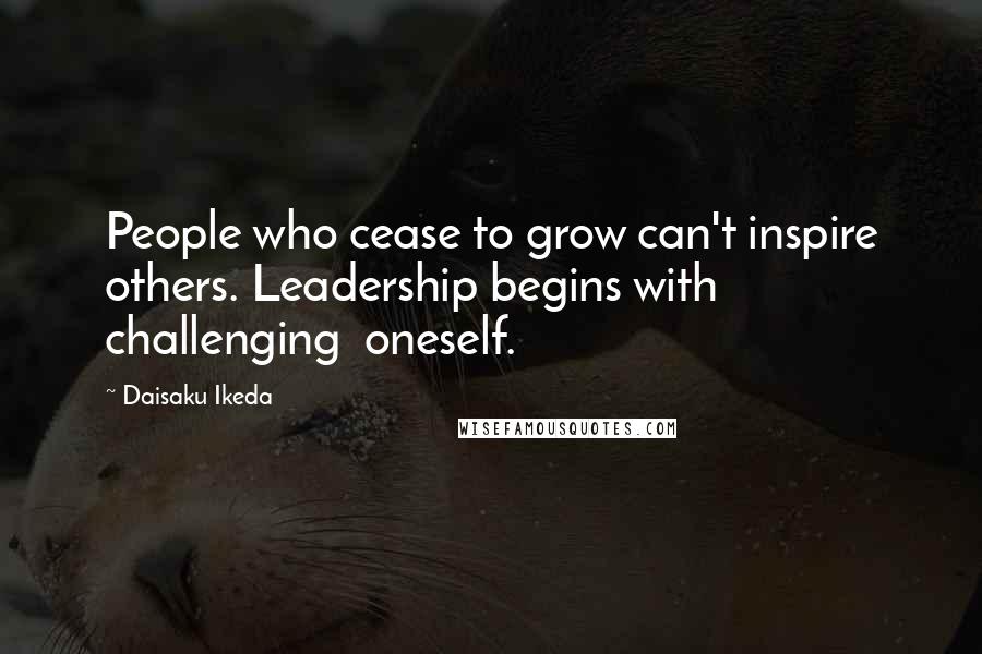 Daisaku Ikeda Quotes: People who cease to grow can't inspire others. Leadership begins with challenging  oneself.