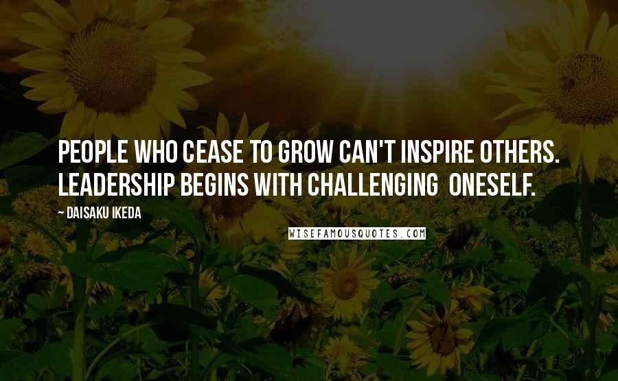 Daisaku Ikeda Quotes: People who cease to grow can't inspire others. Leadership begins with challenging  oneself.