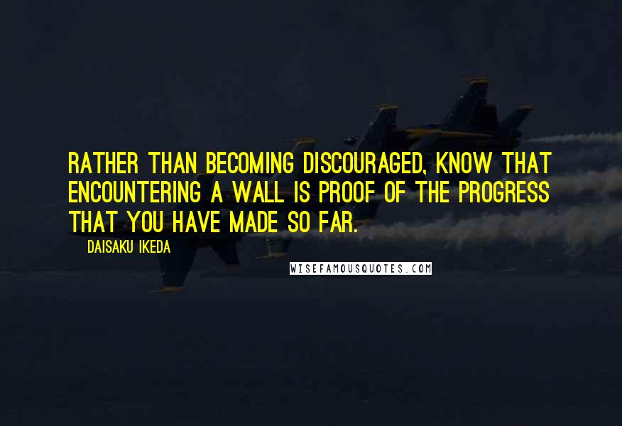 Daisaku Ikeda Quotes: Rather than becoming discouraged, know that encountering a wall is proof of the progress that you have made so far.