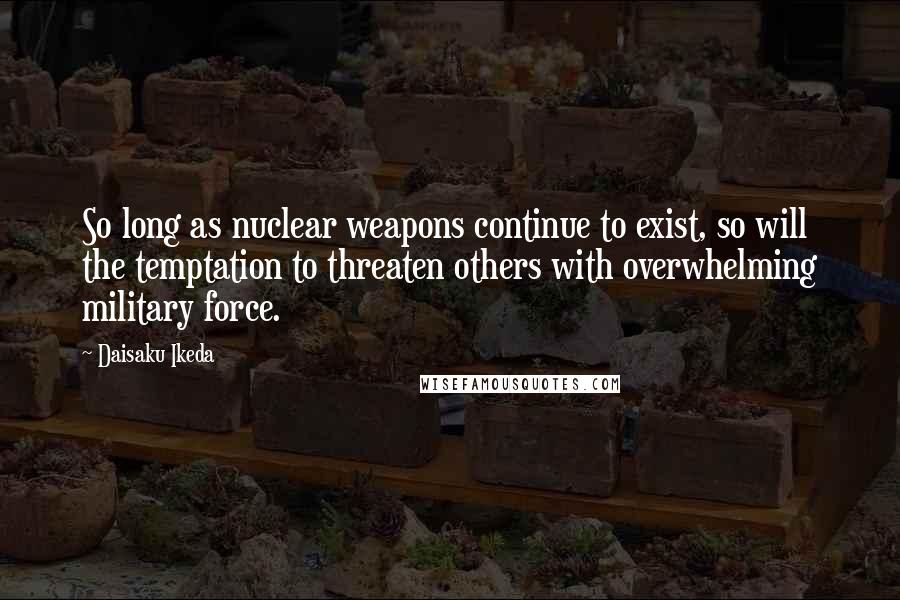 Daisaku Ikeda Quotes: So long as nuclear weapons continue to exist, so will the temptation to threaten others with overwhelming military force.