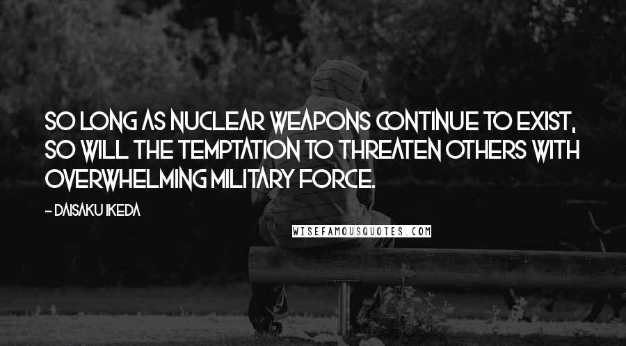 Daisaku Ikeda Quotes: So long as nuclear weapons continue to exist, so will the temptation to threaten others with overwhelming military force.