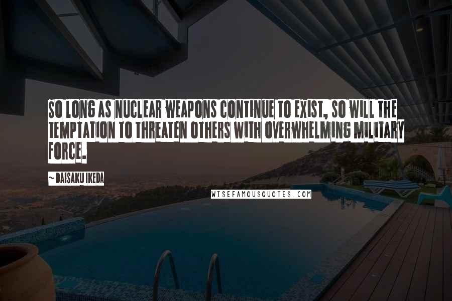 Daisaku Ikeda Quotes: So long as nuclear weapons continue to exist, so will the temptation to threaten others with overwhelming military force.