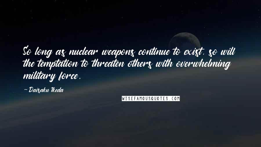 Daisaku Ikeda Quotes: So long as nuclear weapons continue to exist, so will the temptation to threaten others with overwhelming military force.