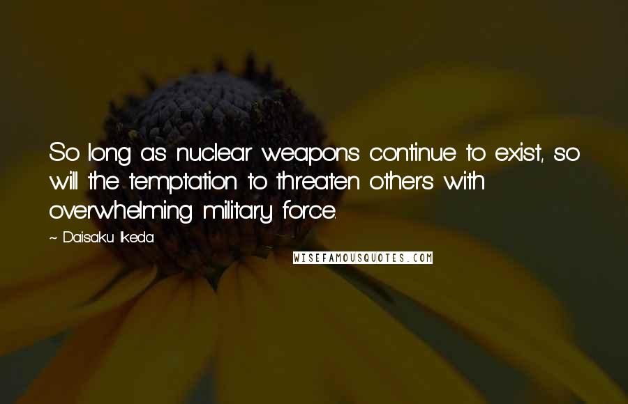 Daisaku Ikeda Quotes: So long as nuclear weapons continue to exist, so will the temptation to threaten others with overwhelming military force.