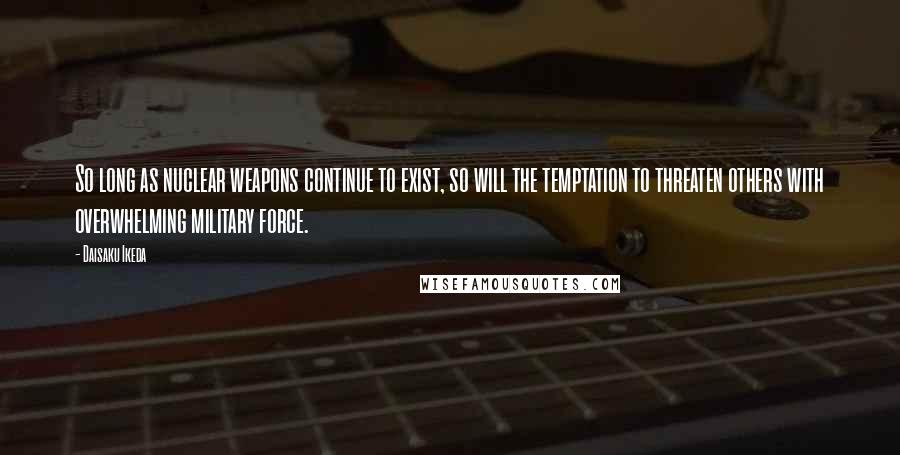 Daisaku Ikeda Quotes: So long as nuclear weapons continue to exist, so will the temptation to threaten others with overwhelming military force.