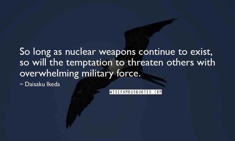 Daisaku Ikeda Quotes: So long as nuclear weapons continue to exist, so will the temptation to threaten others with overwhelming military force.