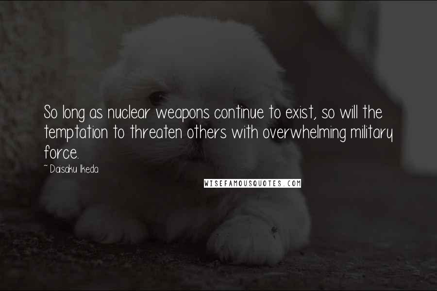Daisaku Ikeda Quotes: So long as nuclear weapons continue to exist, so will the temptation to threaten others with overwhelming military force.