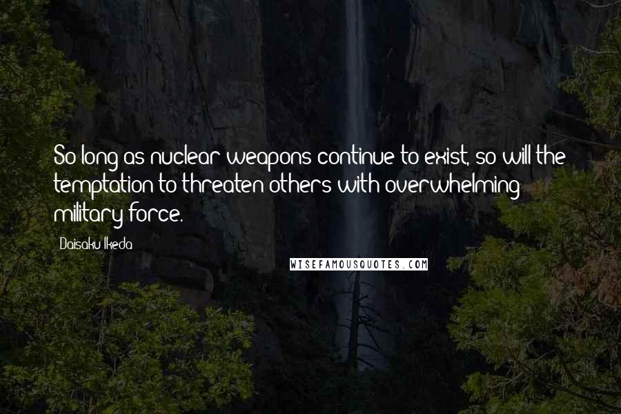 Daisaku Ikeda Quotes: So long as nuclear weapons continue to exist, so will the temptation to threaten others with overwhelming military force.