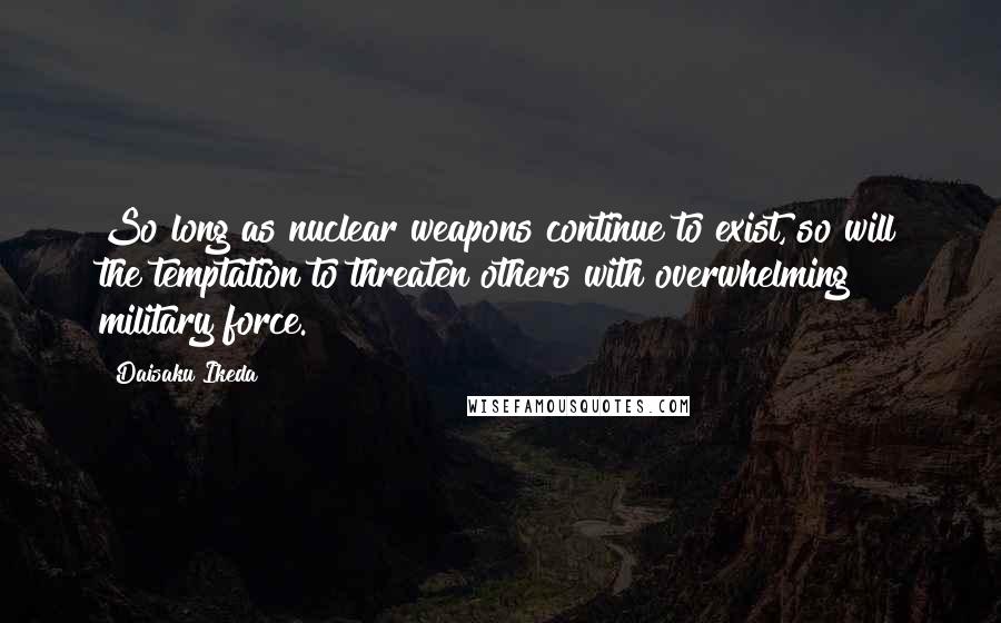 Daisaku Ikeda Quotes: So long as nuclear weapons continue to exist, so will the temptation to threaten others with overwhelming military force.