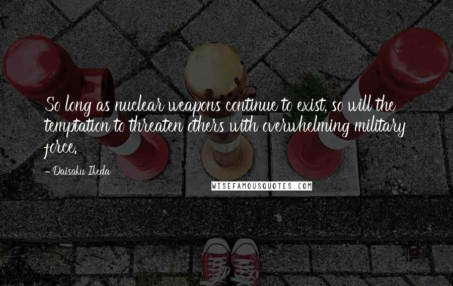 Daisaku Ikeda Quotes: So long as nuclear weapons continue to exist, so will the temptation to threaten others with overwhelming military force.